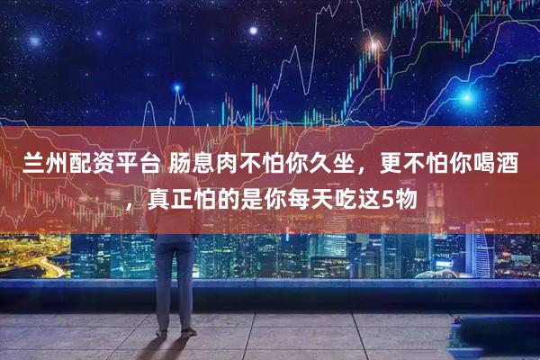 兰州配资平台 肠息肉不怕你久坐，更不怕你喝酒，真正怕的是你每天吃这5物