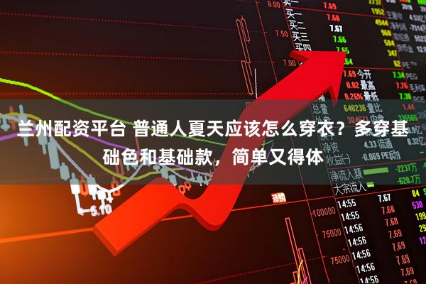 兰州配资平台 普通人夏天应该怎么穿衣？多穿基础色和基础款，简单又得体