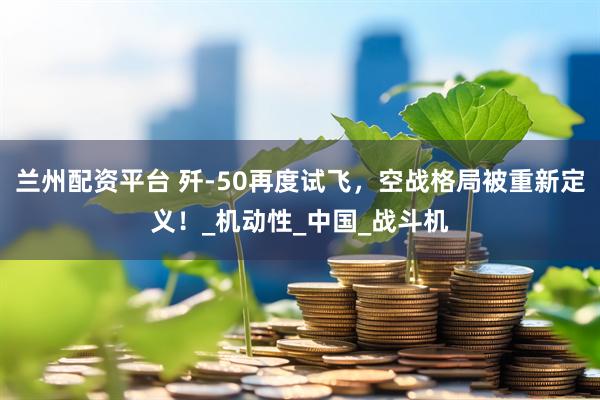 兰州配资平台 歼-50再度试飞，空战格局被重新定义！_机动性_中国_战斗机