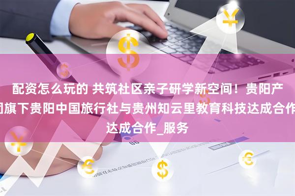 配资怎么玩的 共筑社区亲子研学新空间！贵阳产控集团旗下贵阳中国旅行社与贵州知云里教育科技达成合作_服务