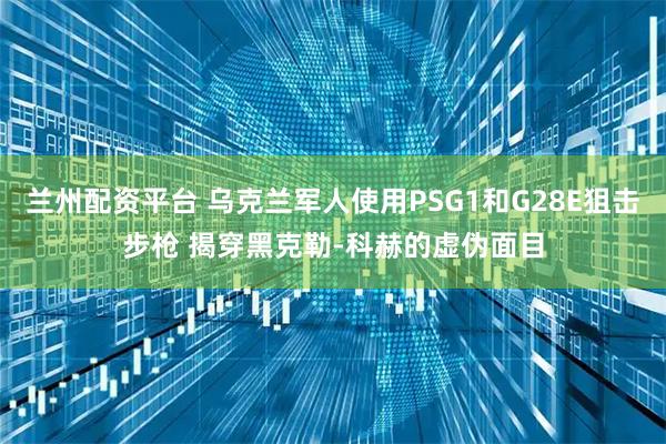 兰州配资平台 乌克兰军人使用PSG1和G28E狙击步枪 揭穿黑克勒-科赫的虚伪面目
