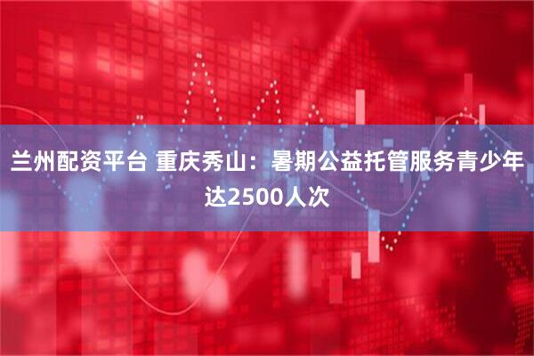 兰州配资平台 重庆秀山：暑期公益托管服务青少年达2500人次