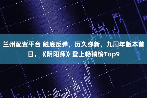 兰州配资平台 触底反弹，历久弥新，九周年版本首日，《阴阳师》登上畅销榜Top9