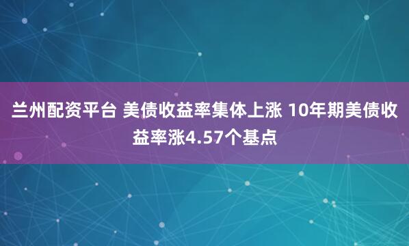 兰州配资平台 美债收益率集体上涨 10年期美债收益率涨4.57个基点