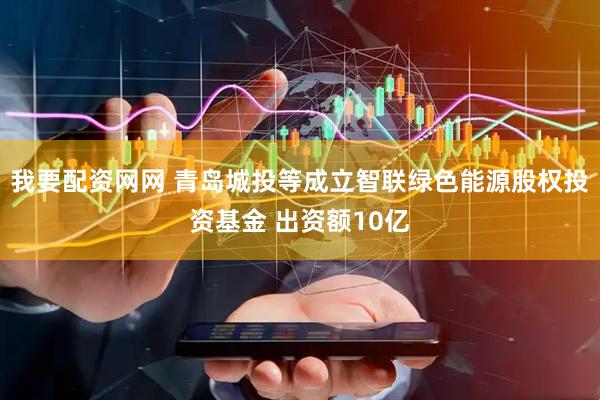 我要配资网网 青岛城投等成立智联绿色能源股权投资基金 出资额10亿