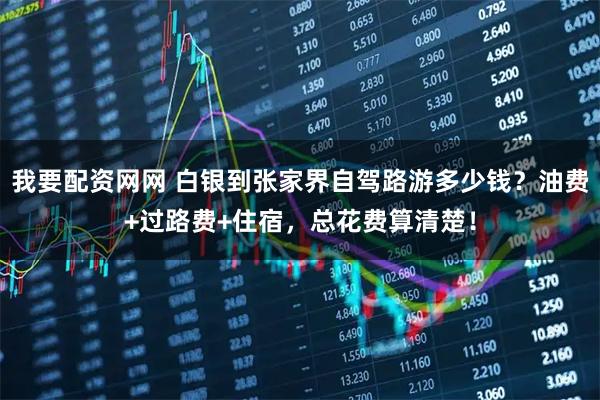 我要配资网网 白银到张家界自驾路游多少钱？油费+过路费+住宿，总花费算清楚！