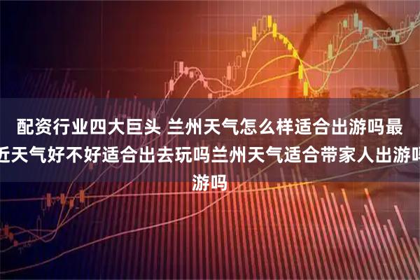 配资行业四大巨头 兰州天气怎么样适合出游吗最近天气好不好适合出去玩吗兰州天气适合带家人出游吗