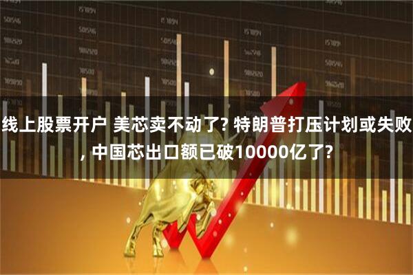 线上股票开户 美芯卖不动了? 特朗普打压计划或失败, 中国芯出口额已破10000亿了?